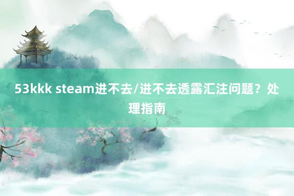 53kkk steam进不去/进不去透露汇注问题？处理指南