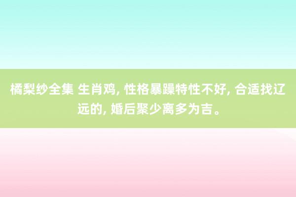 橘梨纱全集 生肖鸡, 性格暴躁特性不好, 合适找辽远的, 婚后聚少离多为吉。