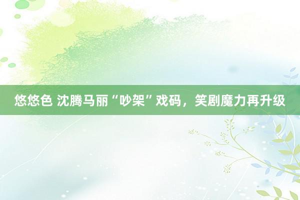 悠悠色 沈腾马丽“吵架”戏码,笑剧魔力再升级
