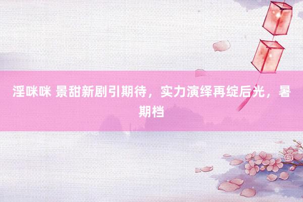 淫咪咪 景甜新剧引期待,实力演绎再绽后光,暑期档