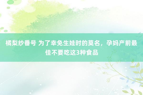 橘梨纱番号 为了幸免生娃时的莫名，孕妈产前最佳不要吃这3种食品