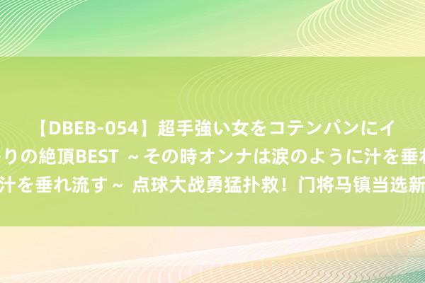 【DBEB-054】超手強い女をコテンパンにイカせまくる！危険な香りの絶頂BEST ～その時オンナは涙のように汁を垂れ流す～ 点球大战勇猛扑救！门将马镇当选新鹏城vs申花最好球员