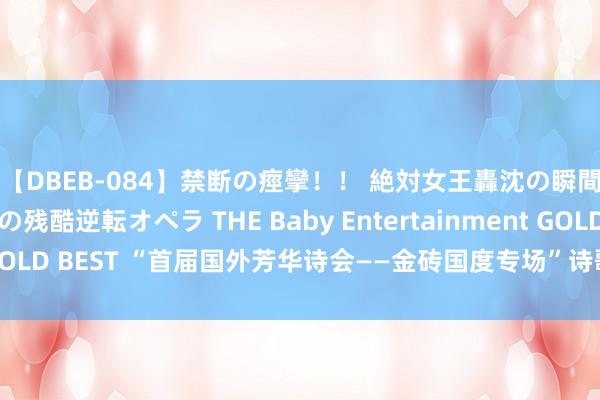 【DBEB-084】禁断の痙攣！！ 絶対女王轟沈の瞬間 ドSからドMへの残酷逆転オペラ THE Baby Entertainment GOLD BEST “首届国外芳华诗会——金砖国度专场”诗歌谈话会在京举行