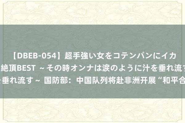 【DBEB-054】超手強い女をコテンパンにイカせまくる！危険な香りの絶頂BEST ～その時オンナは涙のように汁を垂れ流す～ 国防部：中国队列将赴非洲开展“和平合作-2024”衔尾演习