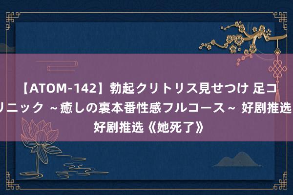 【ATOM-142】勃起クリトリス見せつけ 足コキ回春クリニック ~癒しの裏本番性感フルコース~ 好剧推选《她死了》
