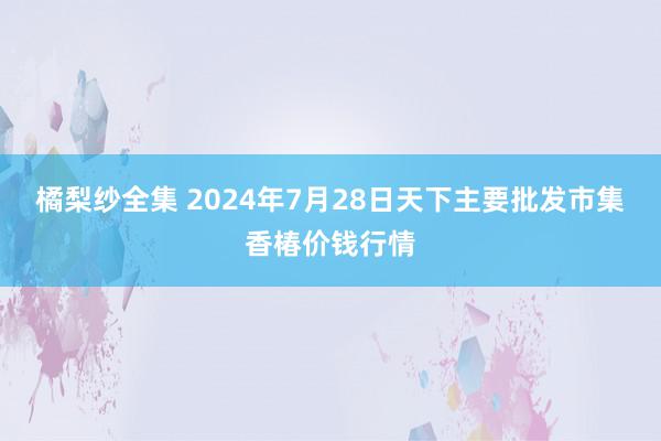 橘梨纱全集 2024年7月28日天下主要批发市集香椿价钱行情