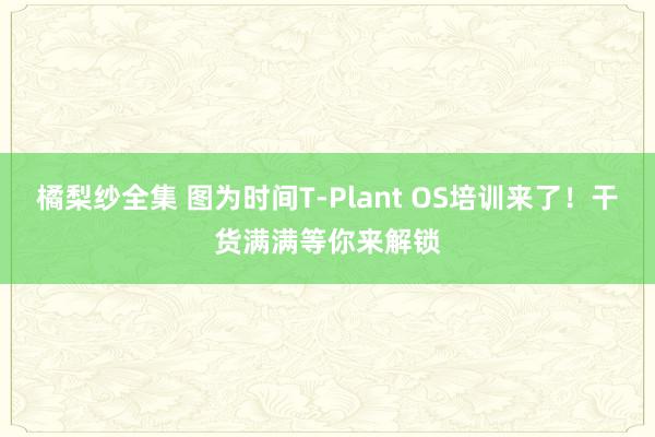 橘梨纱全集 图为时间T-Plant OS培训来了！干货满满等你来解锁