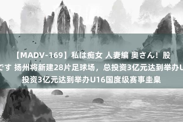 【MADV-169】私は痴女 人妻編 奥さん！股間の刺激が強すぎです 扬州将新建28片足球场，总投资3亿元达到举办U16国度级赛事圭臬