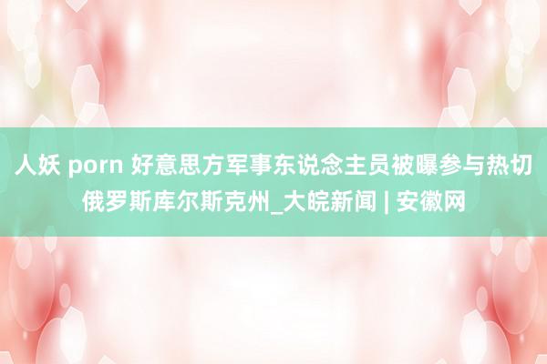 人妖 porn 好意思方军事东说念主员被曝参与热切俄罗斯库尔斯克州_大皖新闻 | 安徽网