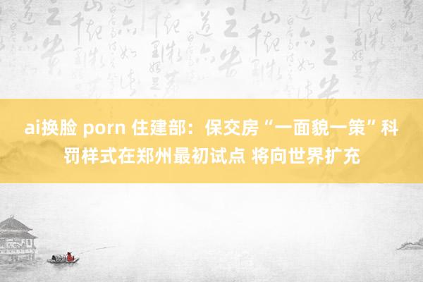 ai换脸 porn 住建部：保交房“一面貌一策”科罚样式在郑州最初试点 将向世界扩充
