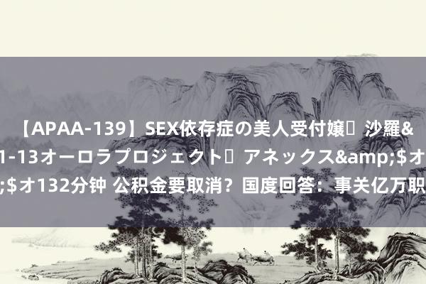 【APAA-139】SEX依存症の美人受付嬢・沙羅</a>2012-01-13オーロラプロジェクト・アネックス&$オ132分钟 公积金要取消？国度回答：事关亿万职工利益，别再说“它”没用！