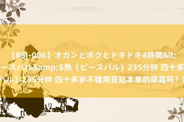 【BSJ-006】オカンとボクとドキドキ4時間</a>2008-04-21ビースバル&$熟（ビースバル）235分钟 四十多岁不错用妥贴本草的眼霜吗？哪款最合适？