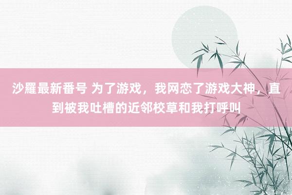 沙羅最新番号 为了游戏，我网恋了游戏大神，直到被我吐槽的近邻校草和我打呼叫