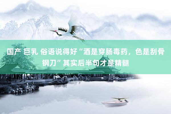 国产 巨乳 俗语说得好“酒是穿肠毒药，色是刮骨钢刀”其实后半句才是精髓