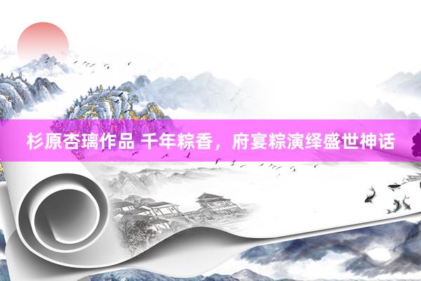 杉原杏璃作品 千年粽香，府宴粽演绎盛世神话