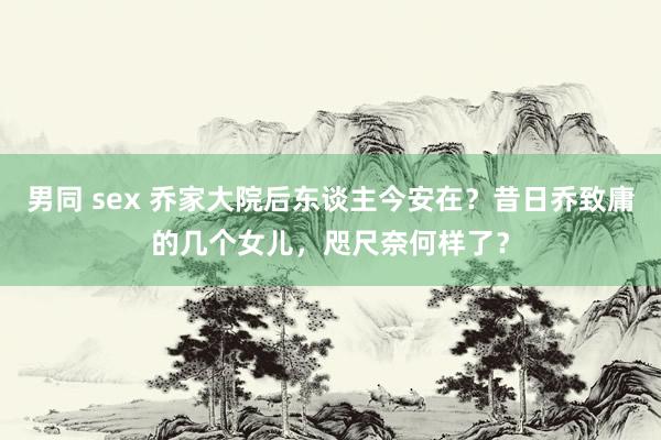 男同 sex 乔家大院后东谈主今安在？昔日乔致庸的几个女儿，咫尺奈何样了？