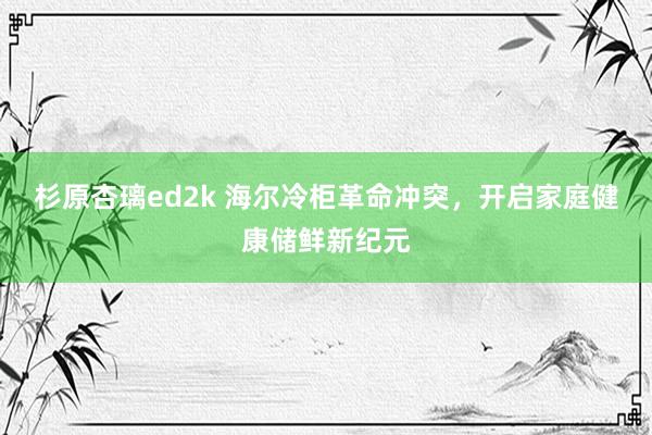 杉原杏璃ed2k 海尔冷柜革命冲突，开启家庭健康储鲜新纪元