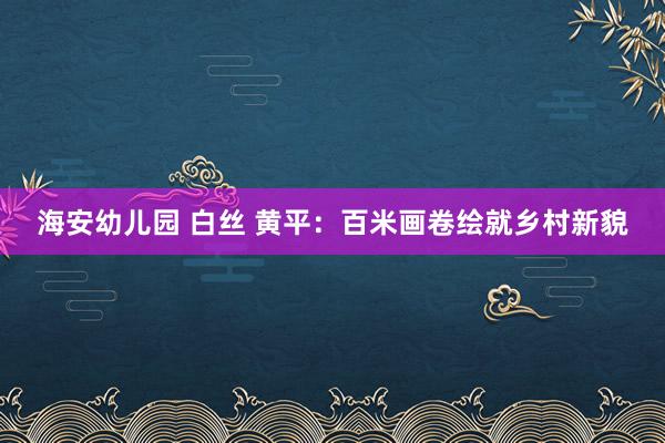 海安幼儿园 白丝 黄平：百米画卷绘就乡村新貌