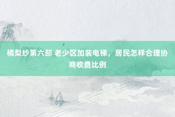 橘梨纱第六部 老少区加装电梯，居民怎样合理协商收费比例
