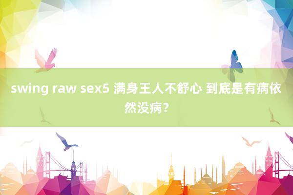 swing raw sex5 满身王人不舒心 到底是有病依然没病？