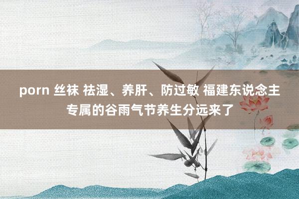 porn 丝袜 祛湿、养肝、防过敏 福建东说念主专属的谷雨气节养生分远来了
