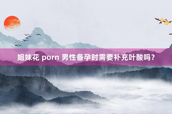 姐妹花 porn 男性备孕时需要补充叶酸吗？