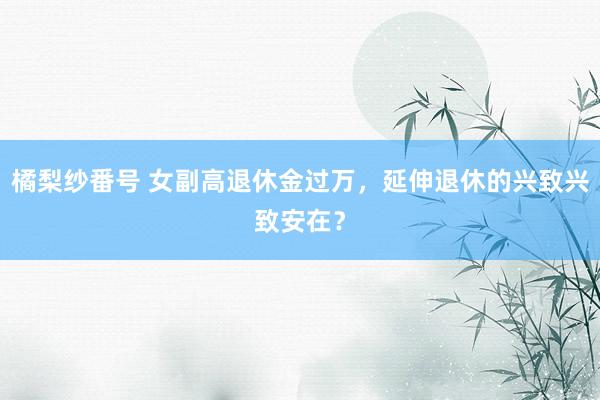 橘梨纱番号 女副高退休金过万，延伸退休的兴致兴致安在？