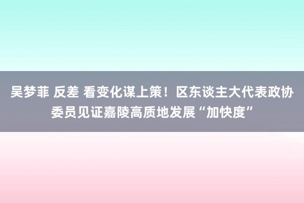 吴梦菲 反差 看变化谋上策！区东谈主大代表政协委员见证嘉陵高质地发展“加快度”