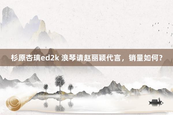 杉原杏璃ed2k 浪琴请赵丽颖代言,销量如何?