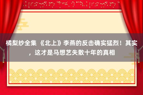 橘梨纱全集 《北上》李燕的反击确实猛烈!其实,这才是马想艺失散十年的真相