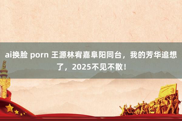 ai换脸 porn 王源林宥嘉阜阳同台,我的芳华追想了,2025不见不散!