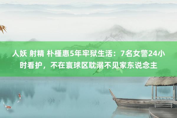 人妖 射精 朴槿惠5年牢狱生活:7名女警24小时看护,不在寰球区耽溺不见家东说念主