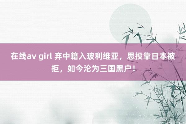 在线av girl 弃中籍入玻利维亚,思投靠日本被拒,如今沦为三国黑户!