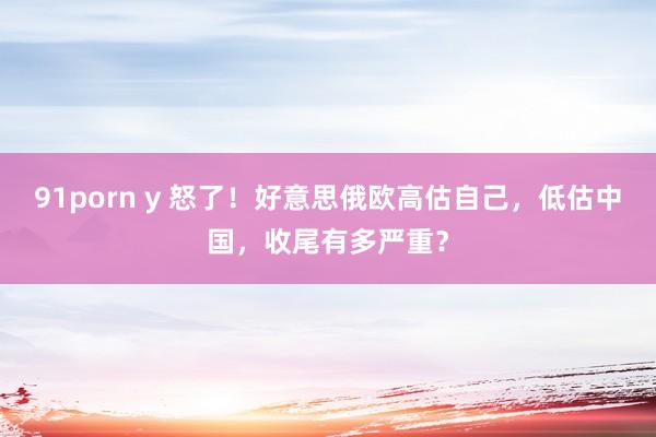 91porn y 怒了!好意思俄欧高估自己,低估中国,收尾有多严重?