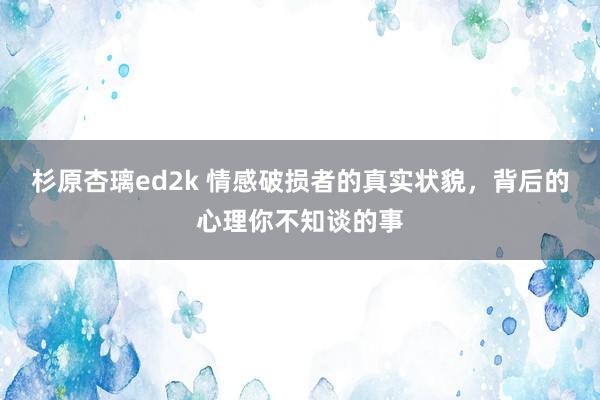 杉原杏璃ed2k 情感破损者的真实状貌,背后的心理你不知谈的事