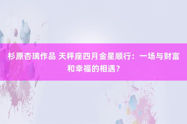 杉原杏璃作品 天秤座四月金星顺行:一场与财富和幸福的相遇?
