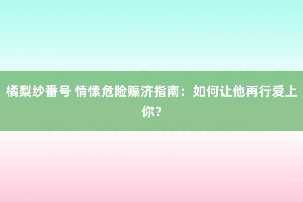 橘梨纱番号 情愫危险赈济指南:如何让他再行爱上你?