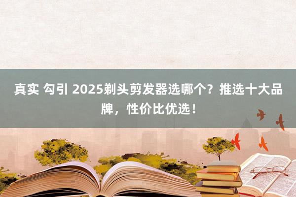 真实 勾引 2025剃头剪发器选哪个?推选十大品牌,性价比优选!