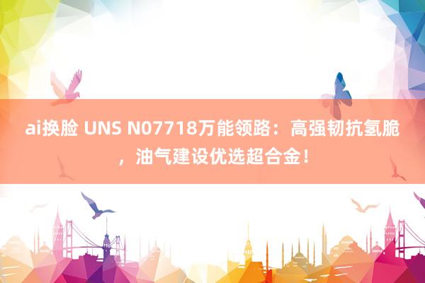 ai换脸 UNS N07718万能领路:高强韧抗氢脆,油气建设优选超合金!