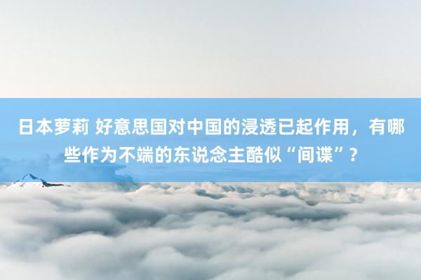 日本萝莉 好意思国对中国的浸透已起作用,有哪些作为不端的东说念主酷似“间谍”?