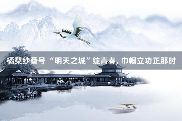 橘梨纱番号 “明天之城”绽青春, 巾帼立功正那时