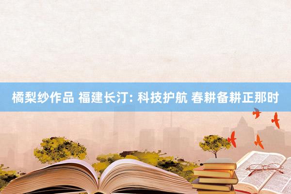 橘梨纱作品 福建长汀: 科技护航 春耕备耕正那时