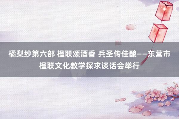 橘梨纱第六部 楹联颂酒香 兵圣传佳酿——东营市楹联文化教学探求谈话会举行
