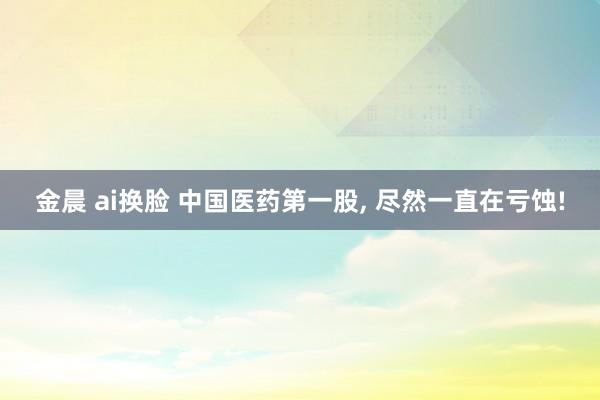 金晨 ai换脸 中国医药第一股, 尽然一直在亏蚀!