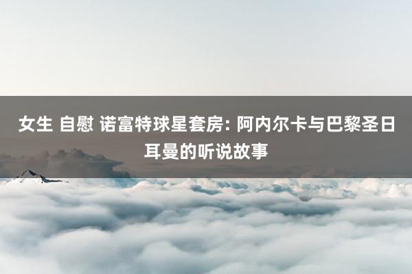 女生 自慰 诺富特球星套房: 阿内尔卡与巴黎圣日耳曼的听说故事