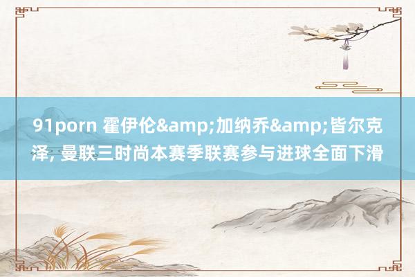 91porn 霍伊伦&加纳乔&皆尔克泽, 曼联三时尚本赛季联赛参与进球全面下滑