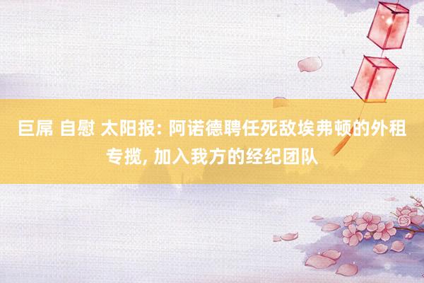 巨屌 自慰 太阳报: 阿诺德聘任死敌埃弗顿的外租专揽, 加入我方的经纪团队
