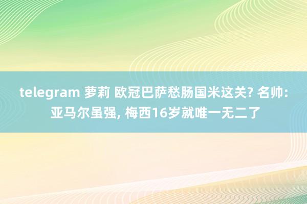 telegram 萝莉 欧冠巴萨愁肠国米这关? 名帅: 亚马尔虽强, 梅西16岁就唯一无二了