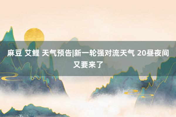 麻豆 艾鲤 天气预告|新一轮强对流天气 20昼夜间又要来了