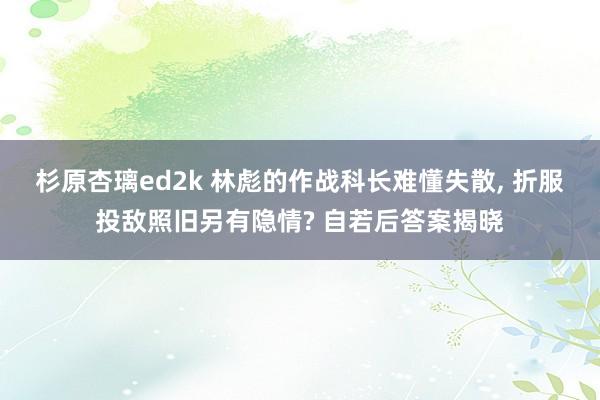 杉原杏璃ed2k 林彪的作战科长难懂失散, 折服投敌照旧另有隐情? 自若后答案揭晓